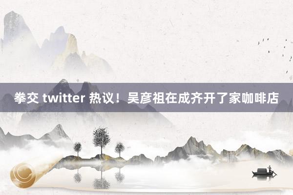 拳交 twitter 热议！吴彦祖在成齐开了家咖啡店