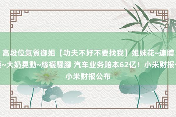 高段位氣質御姐【功夫不好不要找我】姐妹花~連體絲襪~大奶晃動~絲襪騷腳 汽车业务赔本62亿！小米财报公布