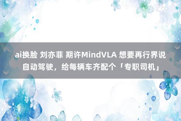 ai换脸 刘亦菲 期许MindVLA 想要再行界说自动驾驶，给每辆车齐配个「专职司机」