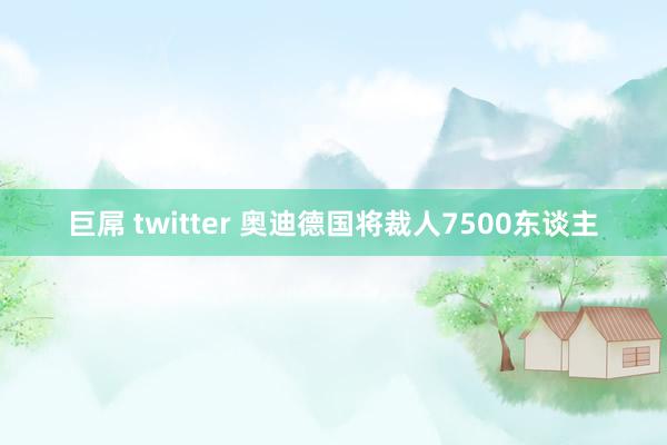 巨屌 twitter 奥迪德国将裁人7500东谈主
