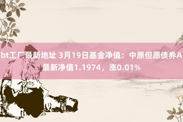 bt工厂最新地址 3月19日基金净值：中原但愿债券A最新净值1.1974，涨0.01%