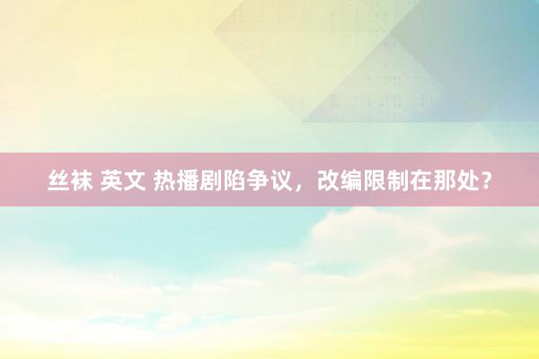 丝袜 英文 热播剧陷争议，改编限制在那处？