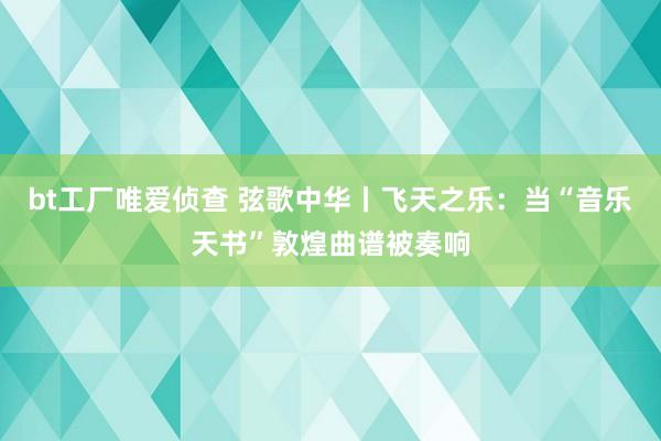 bt工厂唯爱侦查 弦歌中华丨飞天之乐：当“音乐天书”敦煌曲谱被奏响