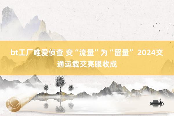 bt工厂唯爱侦查 变“流量”为“留量” 2024交通运载交亮眼收成
