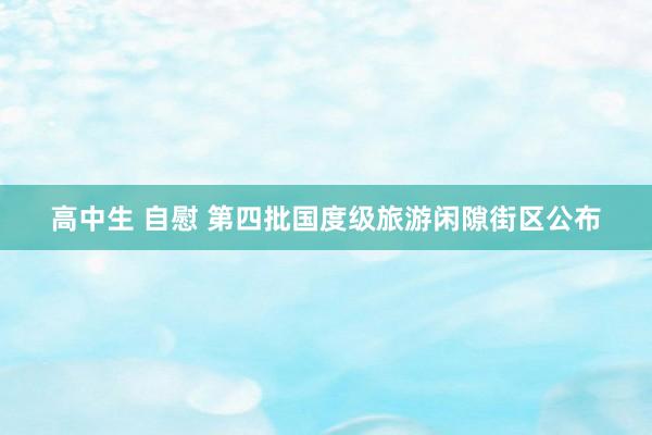 高中生 自慰 第四批国度级旅游闲隙街区公布