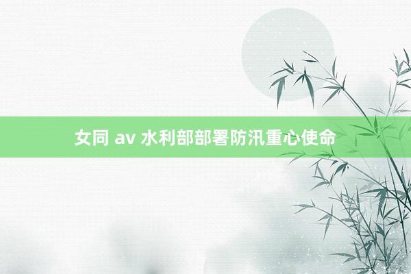 女同 av 水利部部署防汛重心使命