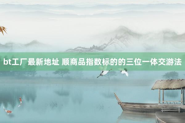 bt工厂最新地址 顺商品指数标的的三位一体交游法