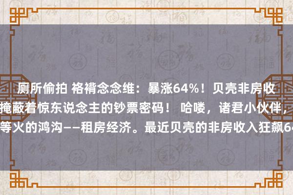 厕所偷拍 袼褙念念维：暴涨64%！贝壳非房收入狂飙，租房贸易背后掩蔽着惊东说念主的钞票密码！ 哈喽，诸君小伙伴，今天我们要聊一个相等火的鸿沟——租房经济。最近贝壳的非房收入狂飙64%，这关联词不得了的大新闻啊！算作一个从业多年