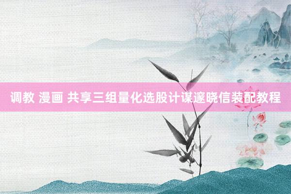 调教 漫画 共享三组量化选股计谋邃晓信装配教程