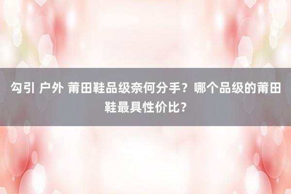 勾引 户外 莆田鞋品级奈何分手？哪个品级的莆田鞋最具性价比？