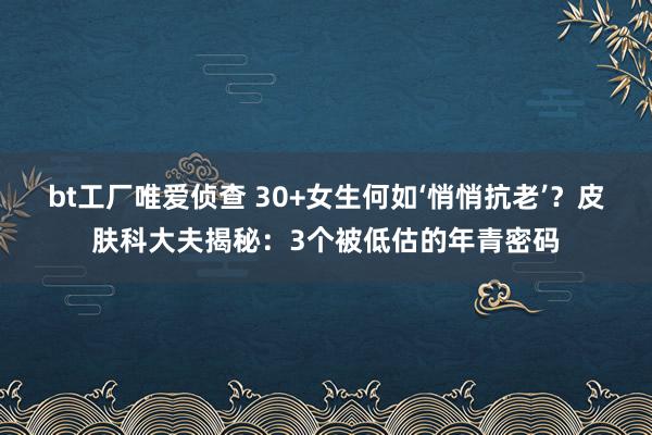 bt工厂唯爱侦查 30+女生何如‘悄悄抗老’？皮肤科大夫揭秘：3个被低估的年青密码