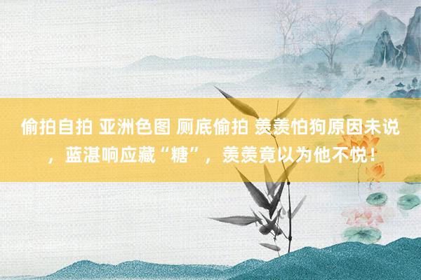 偷拍自拍 亚洲色图 厕底偷拍 羡羡怕狗原因未说，蓝湛响应藏“糖”，羡羡竟以为他不悦！