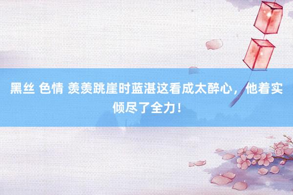 黑丝 色情 羡羡跳崖时蓝湛这看成太醉心，他着实倾尽了全力！