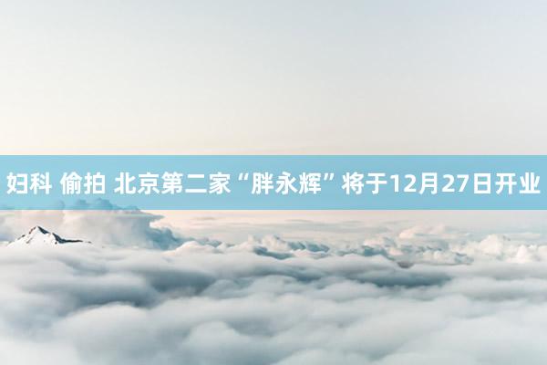 妇科 偷拍 北京第二家“胖永辉”将于12月27日开业