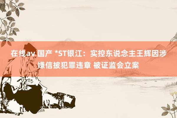 在线av 国产 *ST银江：实控东说念主王辉因涉嫌信披犯罪违章 被证监会立案