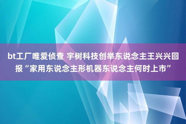 bt工厂唯爱侦查 宇树科技创举东说念主王兴兴回报“家用东说念主形机器东说念主何时上市”