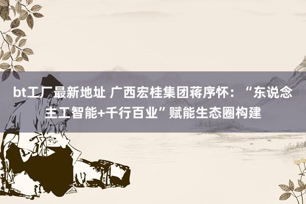 bt工厂最新地址 广西宏桂集团蒋序怀：“东说念主工智能+千行百业”赋能生态圈构建