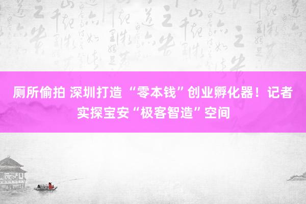 厕所偷拍 深圳打造 “零本钱”创业孵化器！记者实探宝安“极客智造”空间