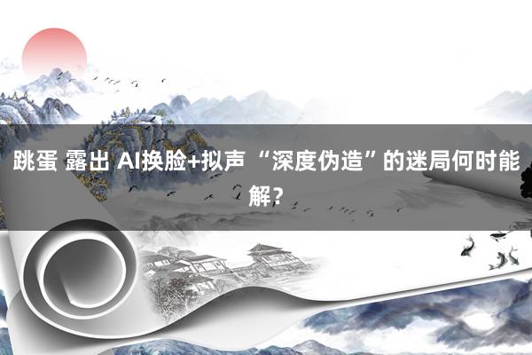 跳蛋 露出 AI换脸+拟声 “深度伪造”的迷局何时能解？