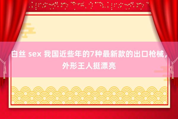 白丝 sex 我国近些年的7种最新款的出口枪械，外形王人挺漂亮