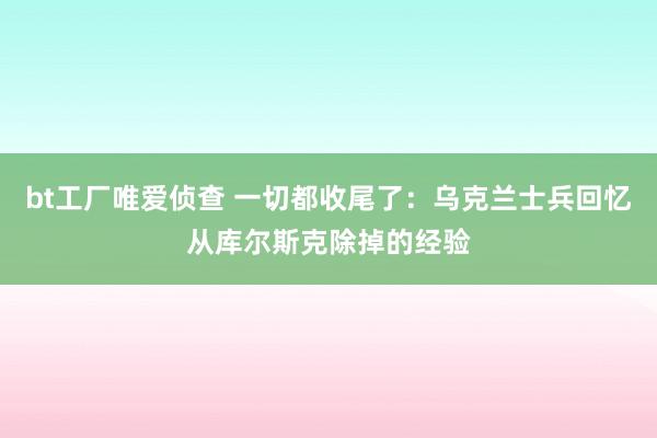 bt工厂唯爱侦查 一切都收尾了：乌克兰士兵回忆从库尔斯克除掉的经验