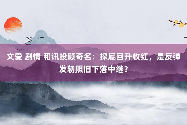 文爱 剧情 和讯投顾奇名：探底回升收红，是反弹发轫照旧下落中继？