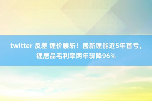 twitter 反差 锂价腰斩！盛新锂能近5年首亏，锂居品毛利率两年骤降96%