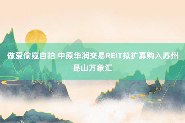做爱偷窥自拍 中原华润交易REIT拟扩募购入苏州昆山万象汇