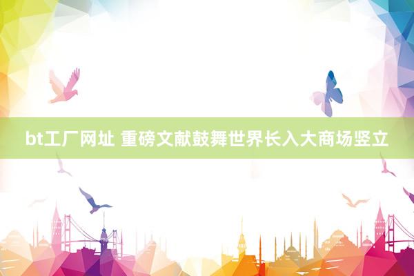 bt工厂网址 重磅文献鼓舞世界长入大商场竖立