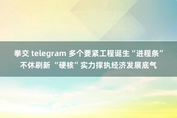 拳交 telegram 多个要紧工程诞生“进程条”不休刷新 “硬核”实力撑执经济发展底气