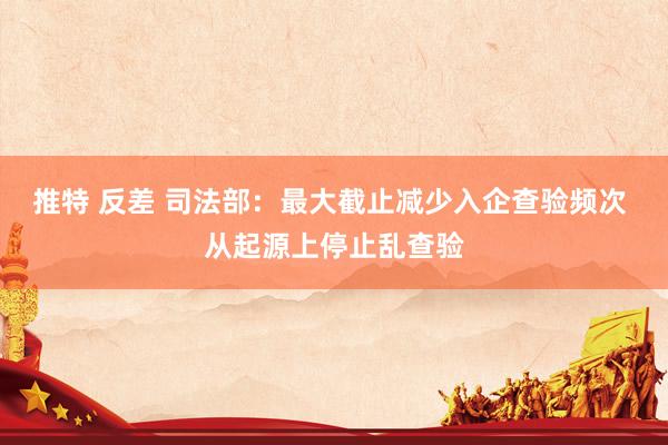 推特 反差 司法部：最大截止减少入企查验频次 从起源上停止乱查验
