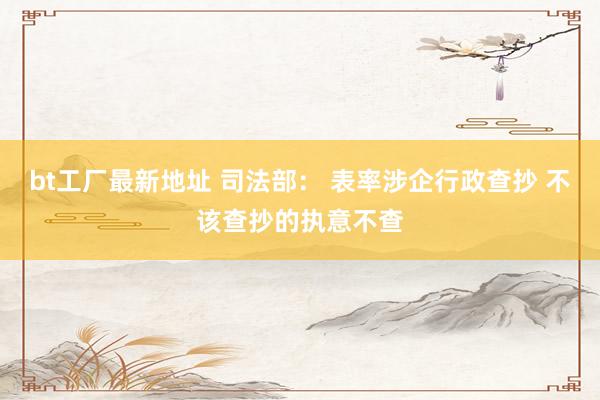 bt工厂最新地址 司法部： 表率涉企行政查抄 不该查抄的执意不查