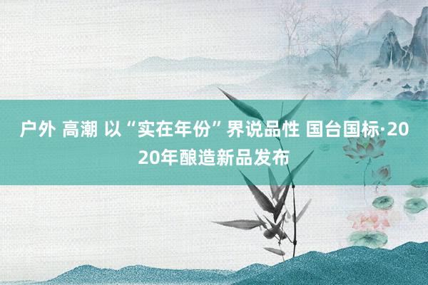 户外 高潮 以“实在年份”界说品性 国台国标·2020年酿造新品发布