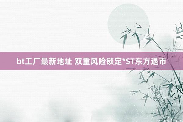 bt工厂最新地址 双重风险锁定*ST东方退市