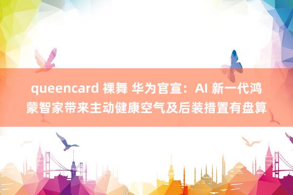 queencard 裸舞 华为官宣：AI 新一代鸿蒙智家带来主动健康空气及后装措置有盘算