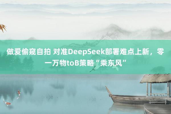 做爱偷窥自拍 对准DeepSeek部署难点上新，零一万物toB策略“乘东风”