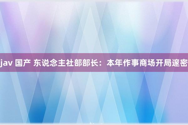 jav 国产 东说念主社部部长：本年作事商场开局邃密