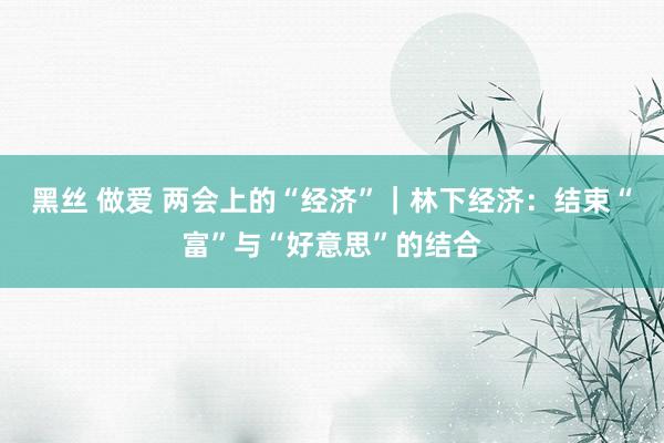 黑丝 做爱 两会上的“经济”｜林下经济：结束“富”与“好意思”的结合