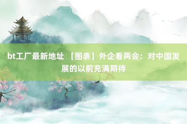 bt工厂最新地址 【图表】外企看两会：对中国发展的以前充满期待