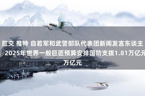 肛交 推特 自若军和武警部队代表团新闻发言东谈主：2025年世界一般巨匠预算安排国防支拨1.81万亿元