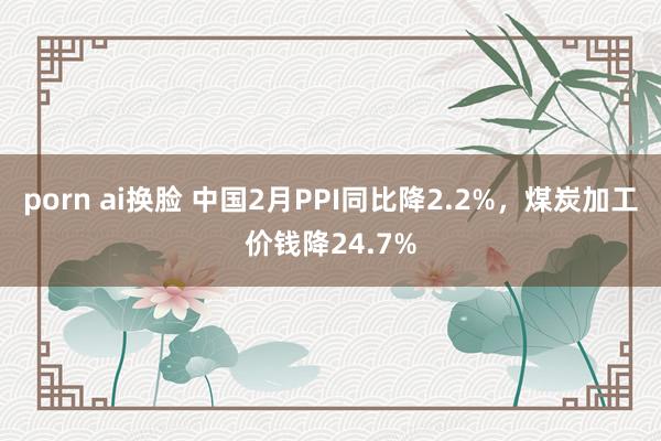 porn ai换脸 中国2月PPI同比降2.2%，煤炭加工价钱降24.7%