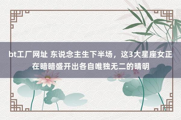 bt工厂网址 东说念主生下半场，这3大星座女正在暗暗盛开出各自唯独无二的晴明