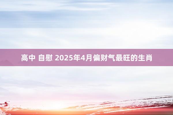 高中 自慰 2025年4月偏财气最旺的生肖