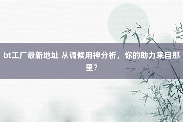 bt工厂最新地址 从调候用神分析，你的助力来自那里？