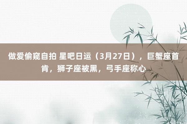 做爱偷窥自拍 星吧日运（3月27日），巨蟹座首肯，狮子座被黑，弓手座称心