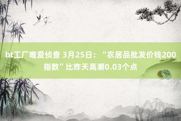 bt工厂唯爱侦查 3月25日：“农居品批发价钱200指数”比昨天高潮0.03个点