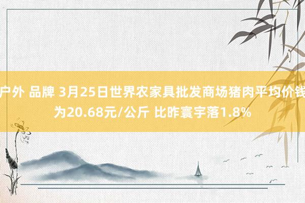 户外 品牌 3月25日世界农家具批发商场猪肉平均价钱为20.68元/公斤 比昨寰宇落1.8%