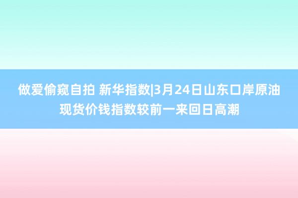 做爱偷窥自拍 新华指数|3月24日山东口岸原油现货价钱指数较前一来回日高潮