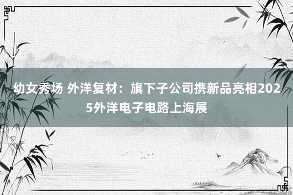 幼女秀场 外洋复材：旗下子公司携新品亮相2025外洋电子电路上海展