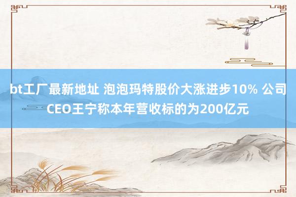 bt工厂最新地址 泡泡玛特股价大涨进步10% 公司CEO王宁称本年营收标的为200亿元
